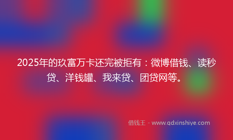 2025年的玖富万卡还完被拒有：微博借钱、读秒贷、洋钱罐、我来贷、团贷网等。
