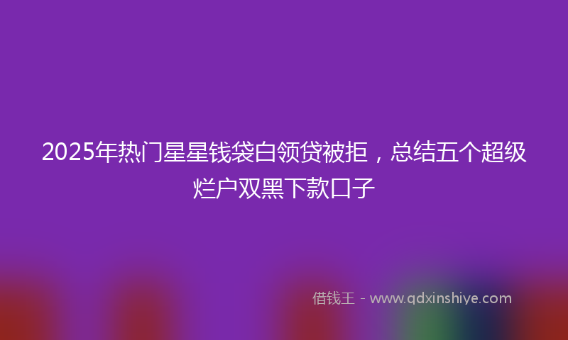2025年热门星星钱袋白领贷被拒，总结五个超级烂户双黑下款口子