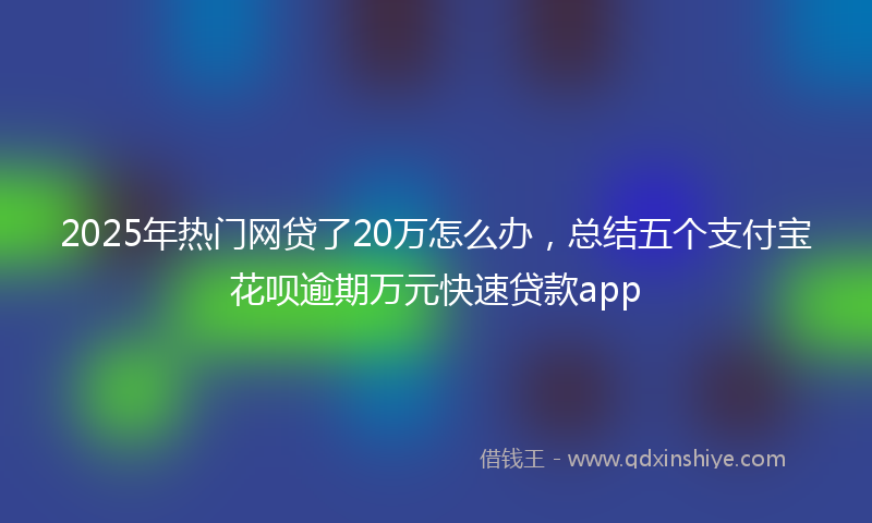 2025年热门网贷了20万怎么办，总结五个支付宝花呗逾期万元快速贷款app