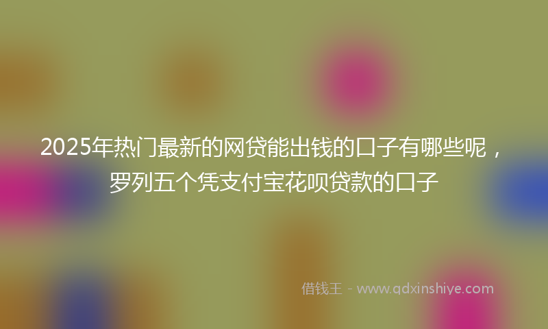 2025年热门最新的网贷能出钱的口子有哪些呢，罗列五个凭支付宝花呗贷款的口子