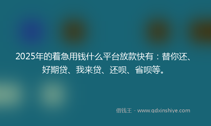 2025年的着急用钱什么平台放款快有：替你还、好期贷、我来贷、还呗、省呗等。