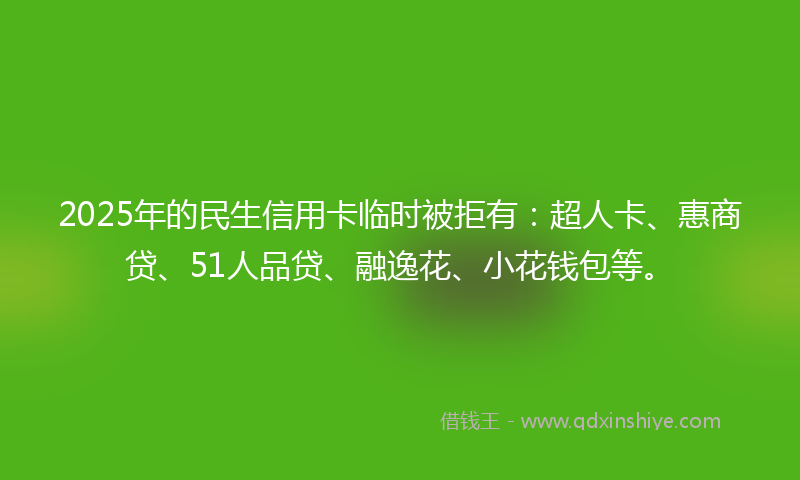 2025年的民生信用卡临时被拒有：超人卡、惠商贷、51人品贷、融逸花、小花钱包等。
