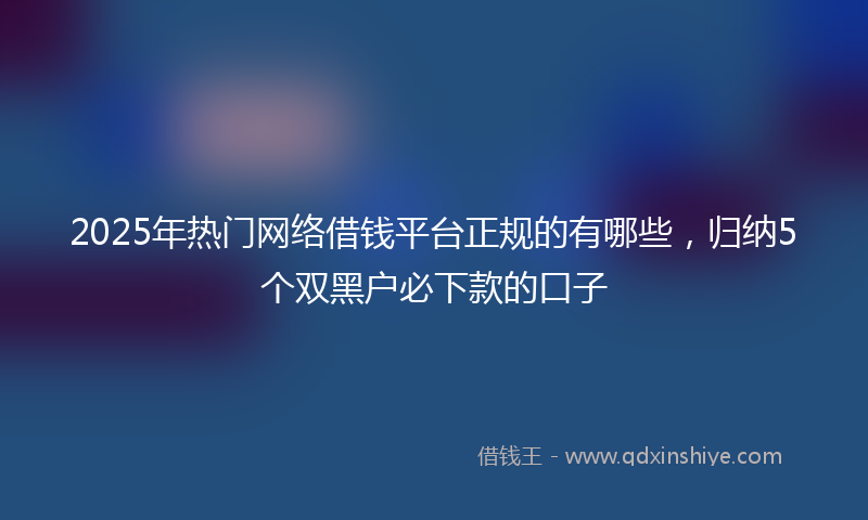 2025年热门网络借钱平台正规的有哪些，归纳5个双黑户必下款的口子