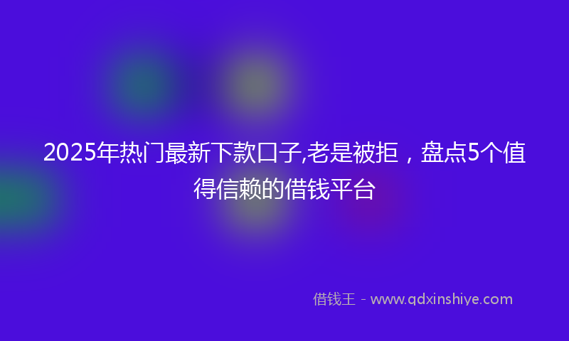 2025年热门最新下款口子,老是被拒，盘点5个值得信赖的借钱平台