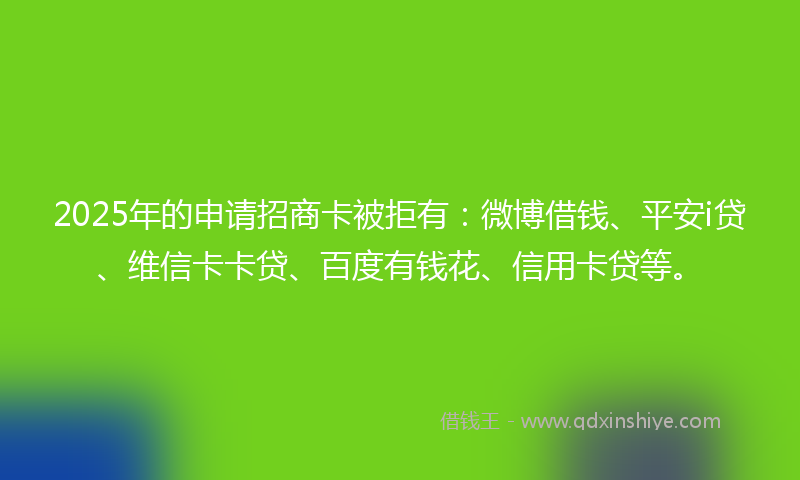 2025年的申请招商卡被拒有：微博借钱、平安i贷、维信卡卡贷、百度有钱花、信用卡贷等。