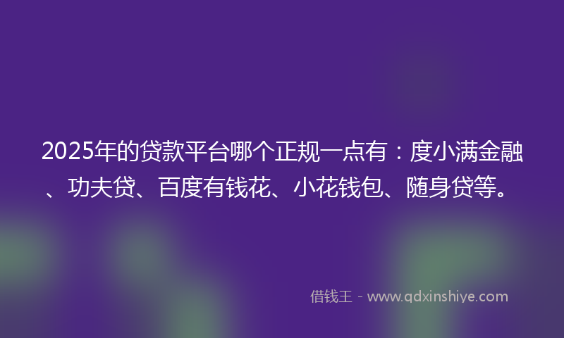 2025年的贷款平台哪个正规一点有：度小满金融、功夫贷、百度有钱花、小花钱包、随身贷等。