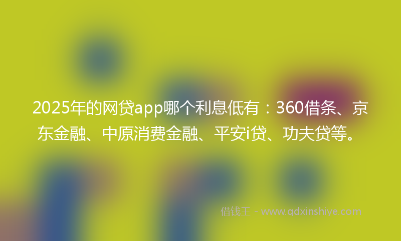 2025年的网贷app哪个利息低有：360借条、京东金融、中原消费金融、平安i贷、功夫贷等。