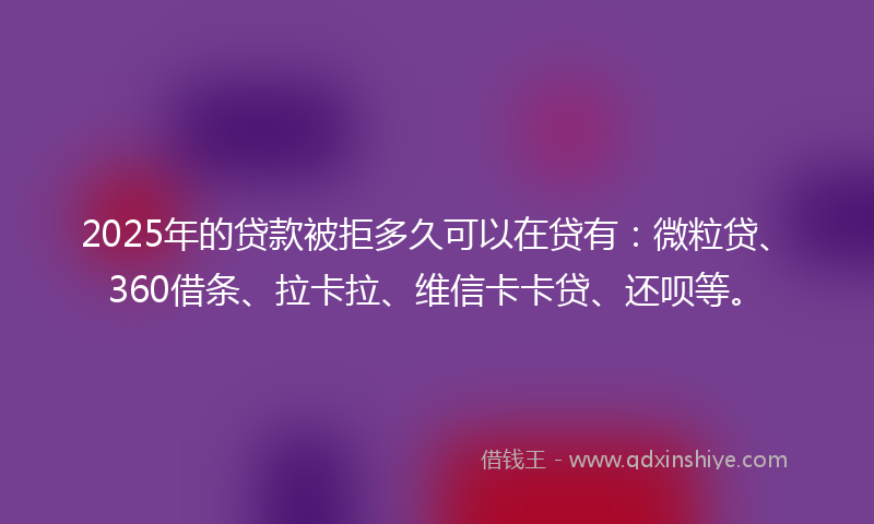 2025年的贷款被拒多久可以在贷有：微粒贷、360借条、拉卡拉、维信卡卡贷、还呗等。