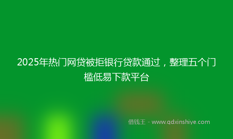 2025年热门网贷被拒银行贷款通过，整理五个门槛低易下款平台