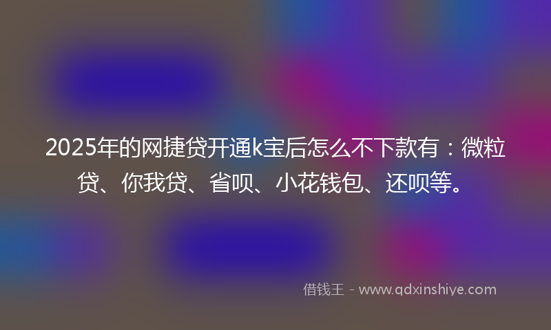 2025年的网捷贷开通k宝后怎么不下款有：微粒贷、你我贷、省呗、小花钱包、还呗等。