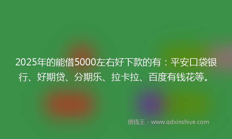 2025年的能借5000左右好下款的有：平安口袋银行、好期贷、分期乐、拉卡拉、百度有钱花等。