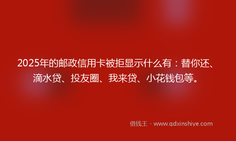 2025年的邮政信用卡被拒显示什么有：替你还、滴水贷、投友圈、我来贷、小花钱包等。
