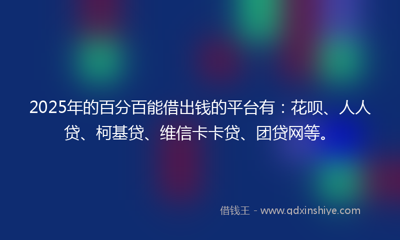 2025年的百分百能借出钱的平台有：花呗、人人贷、柯基贷、维信卡卡贷、团贷网等。