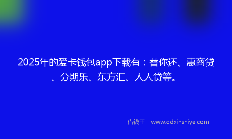 2025年的爱卡钱包app下载有：替你还、惠商贷、分期乐、东方汇、人人贷等。
