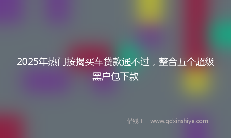 2025年热门按揭买车贷款通不过，整合五个超级黑户包下款