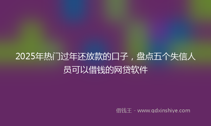 2025年热门过年还放款的口子，盘点五个失信人员可以借钱的网贷软件