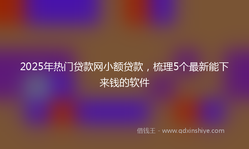 2025年热门贷款网小额贷款，梳理5个最新能下来钱的软件