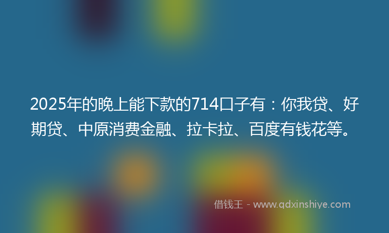 2025年的晚上能下款的714口子有：你我贷、好期贷、中原消费金融、拉卡拉、百度有钱花等。