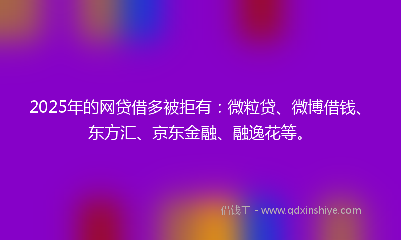 2025年的网贷借多被拒有：微粒贷、微博借钱、东方汇、京东金融、融逸花等。