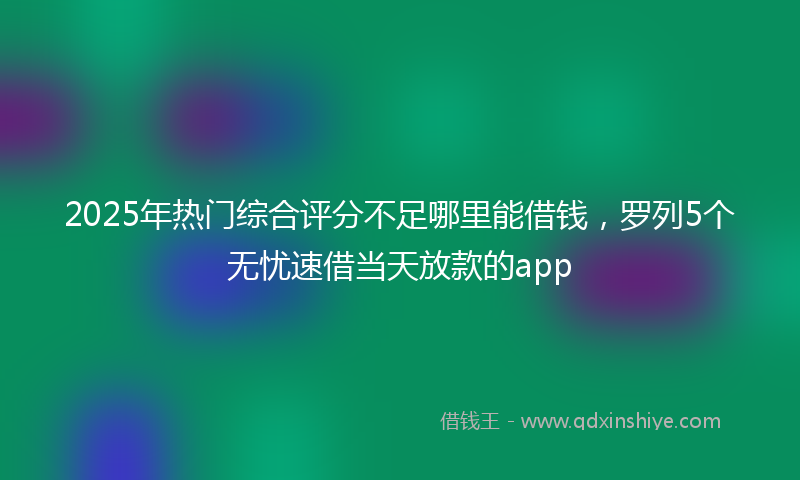 2025年热门综合评分不足哪里能借钱，罗列5个无忧速借当天放款的app