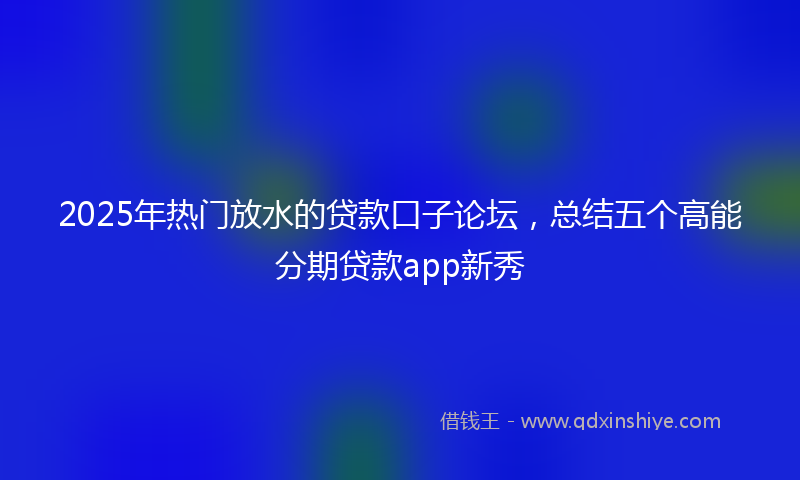 2025年热门放水的贷款口子论坛，总结五个高能分期贷款app新秀