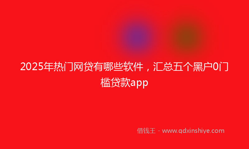 2025年热门网贷有哪些软件，汇总五个黑户0门槛贷款app