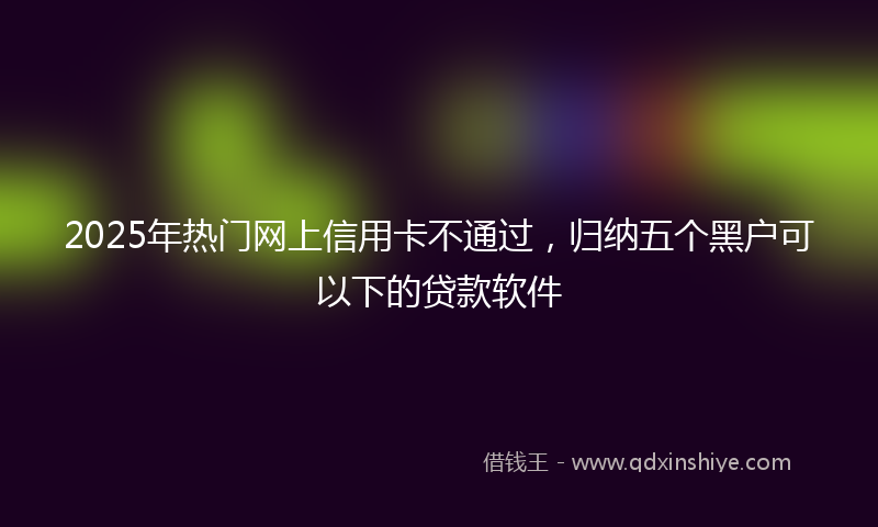 2025年热门网上信用卡不通过，归纳五个黑户可以下的贷款软件
