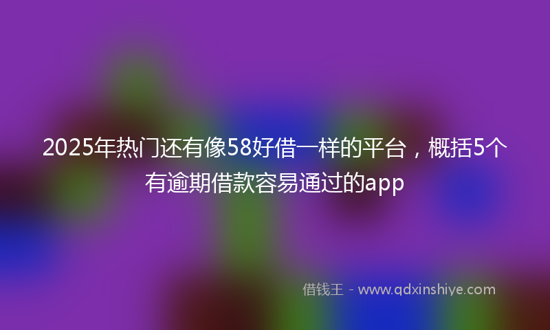 2025年热门还有像58好借一样的平台，概括5个有逾期借款容易通过的app