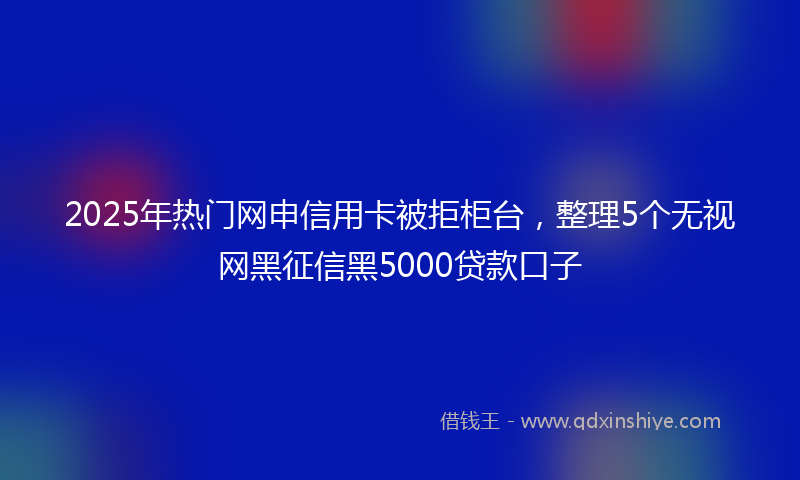2025年热门网申信用卡被拒柜台，整理5个无视网黑征信黑5000贷款口子