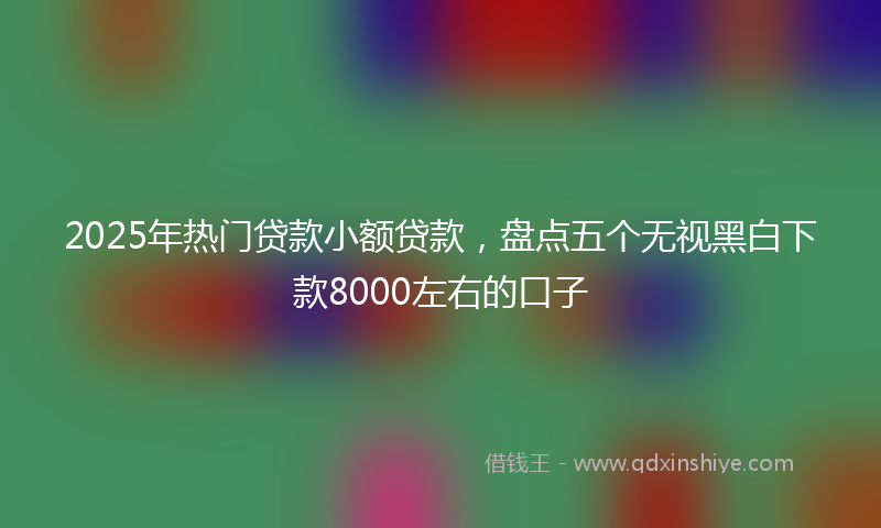 2025年热门贷款小额贷款，盘点五个无视黑白下款8000左右的口子