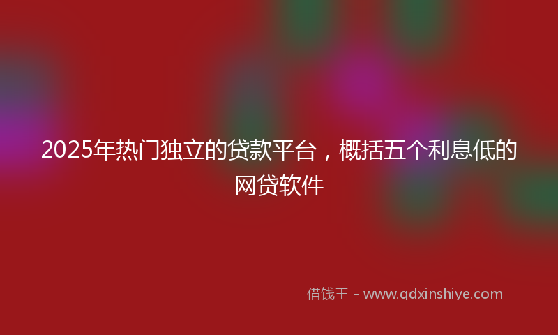 2025年热门独立的贷款平台，概括五个利息低的网贷软件