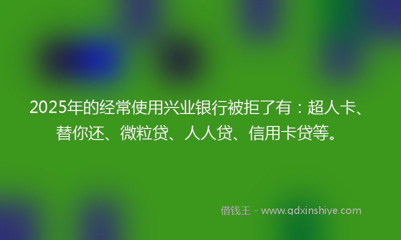 2025年的经常使用兴业银行被拒了有：超人卡、替你还、微粒贷、人人贷、信用卡贷等。