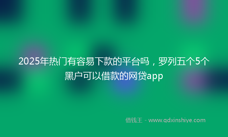 2025年热门有容易下款的平台吗，罗列五个5个黑户可以借款的网贷app