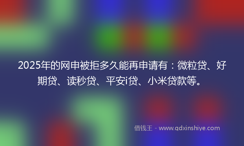 2025年的网申被拒多久能再申请有：微粒贷、好期贷、读秒贷、平安i贷、小米贷款等。