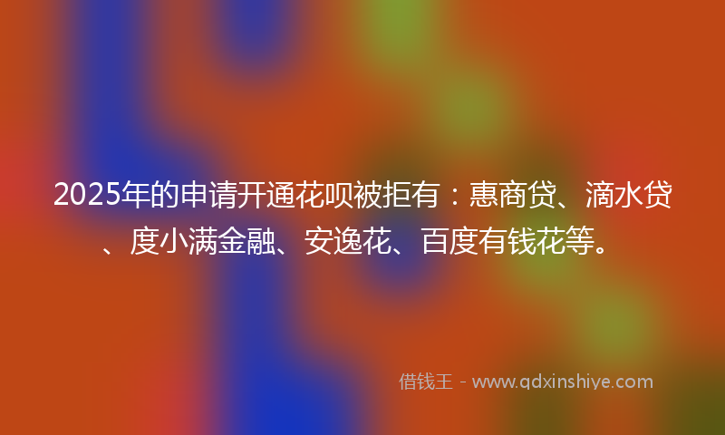2025年的申请开通花呗被拒有：惠商贷、滴水贷、度小满金融、安逸花、百度有钱花等。