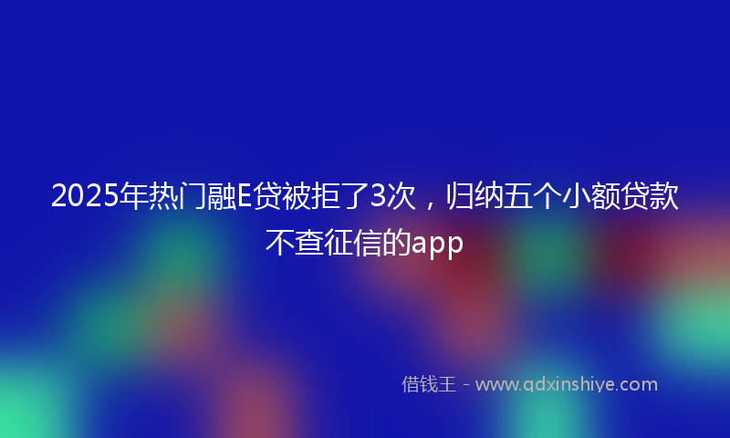 2025年热门融E贷被拒了3次，归纳五个小额贷款不查征信的app