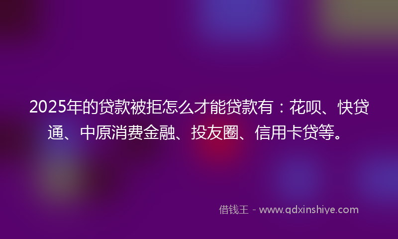 2025年的贷款被拒怎么才能贷款有：花呗、快贷通、中原消费金融、投友圈、信用卡贷等。