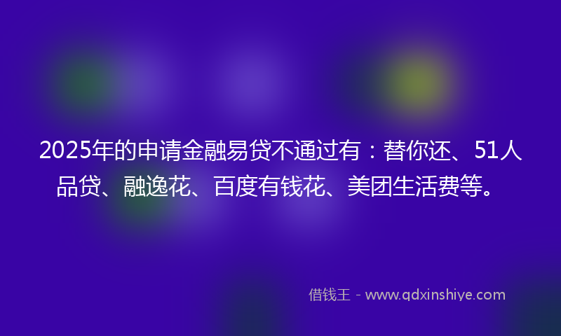 2025年的申请金融易贷不通过有：替你还、51人品贷、融逸花、百度有钱花、美团生活费等。