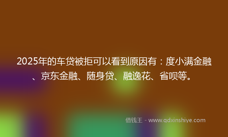 2025年的车贷被拒可以看到原因有：度小满金融、京东金融、随身贷、融逸花、省呗等。