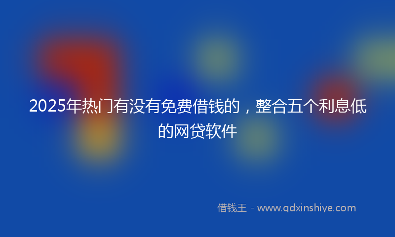 2025年热门有没有免费借钱的，整合五个利息低的网贷软件