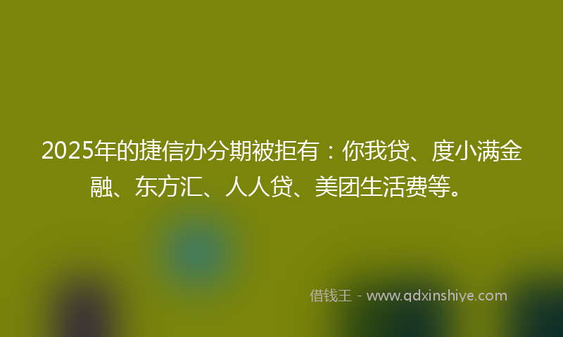 2025年的捷信办分期被拒有：你我贷、度小满金融、东方汇、人人贷、美团生活费等。