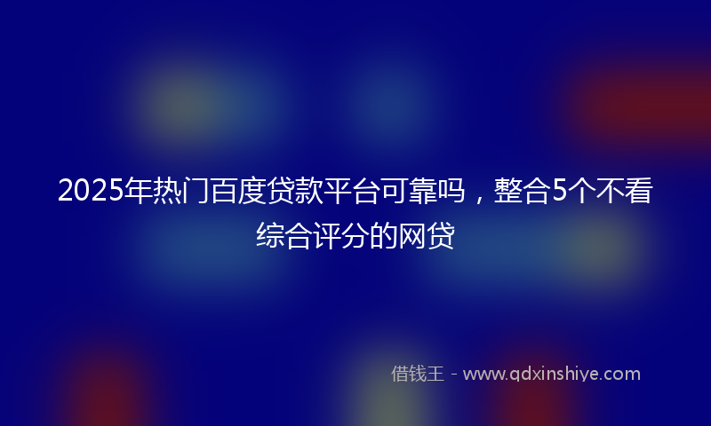 2025年热门百度贷款平台可靠吗，整合5个不看综合评分的网贷