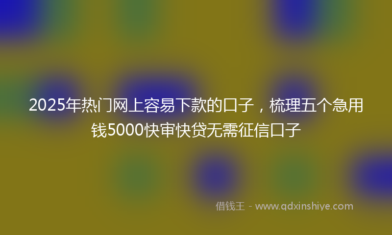 2025年热门网上容易下款的口子，梳理五个急用钱5000快审快贷无需征信口子