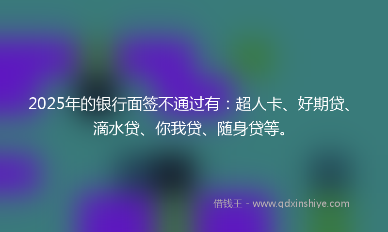2025年的银行面签不通过有：超人卡、好期贷、滴水贷、你我贷、随身贷等。