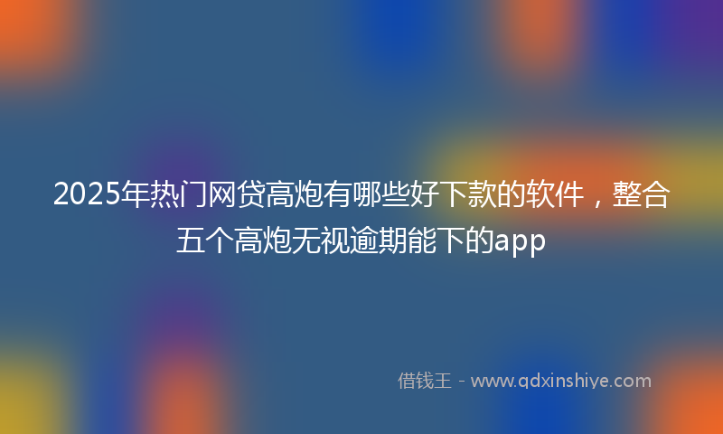 2025年热门网贷高炮有哪些好下款的软件，整合五个高炮无视逾期能下的app