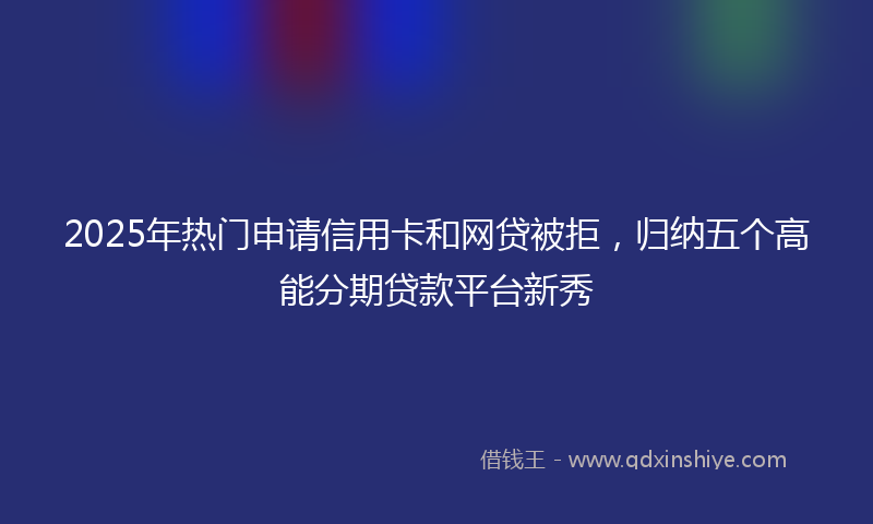 2025年热门申请信用卡和网贷被拒，归纳五个高能分期贷款平台新秀