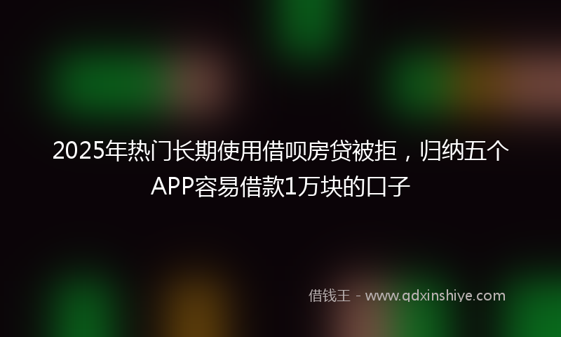 2025年热门长期使用借呗房贷被拒，归纳五个APP容易借款1万块的口子