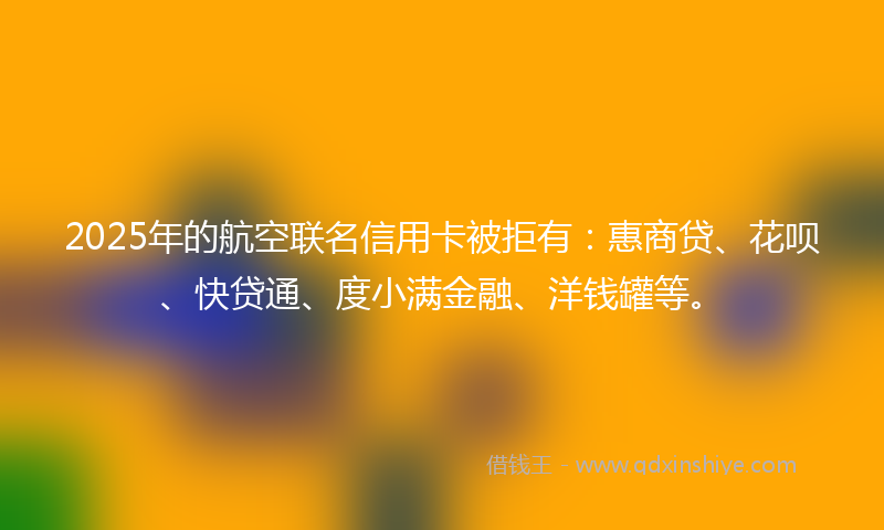 2025年的航空联名信用卡被拒有：惠商贷、花呗、快贷通、度小满金融、洋钱罐等。
