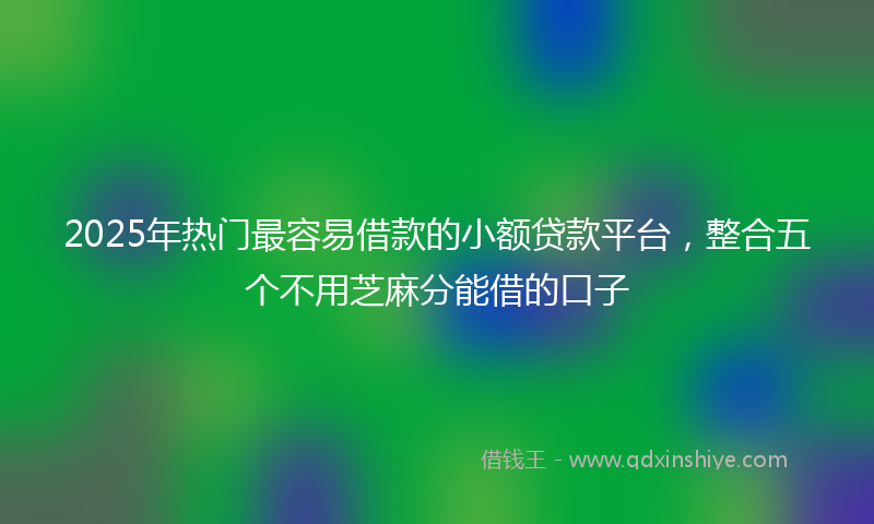 2025年热门最容易借款的小额贷款平台，整合五个不用芝麻分能借的口子