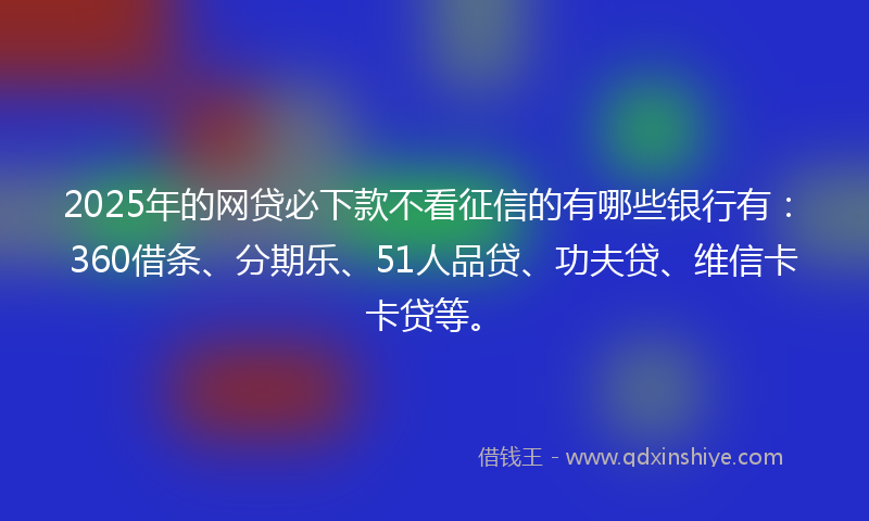 2025年的网贷必下款不看征信的有哪些银行有：360借条、分期乐、51人品贷、功夫贷、维信卡卡贷等。